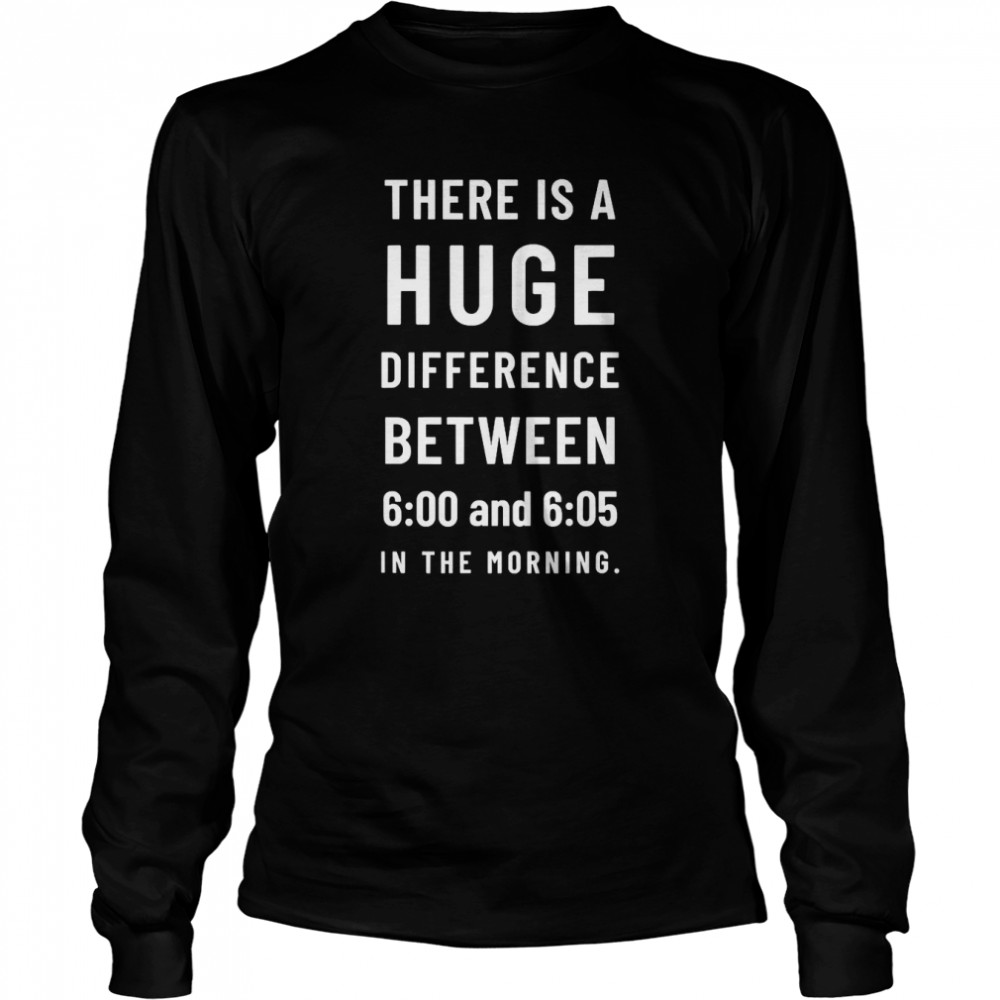 There is a huge difference between 6 00 and 6 05 in the morning T- Long Sleeved T-shirt