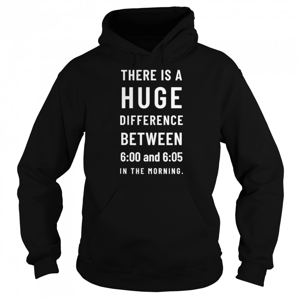 There is a huge difference between 6 00 and 6 05 in the morning T- Unisex Hoodie